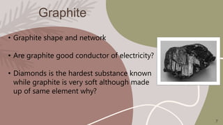 Graphite
• Graphite shape and network
• Are graphite good conductor of electricity?
• Diamonds is the hardest substance known
while graphite is very soft although made
up of same element why?
7
 