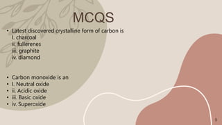 MCQS
• Latest discovered crystalline form of carbon is
I. charcoal
ii. fullerenes
iii. graphite
iv. diamond
• Carbon monoxide is an
• I. Neutral oxide
• ii. Acidic oxide
• iii. Basic oxide
• iv. Superoxide
9
 