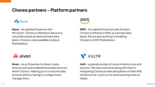 19
Choreo partners - Platform partners
Azure - As a global SI partner with
Microsoft, Choreo is offered on Azure as a
cloud data plane as well as private data
plane. Choreo is also available via Azure
Marketplace.
Aiven - As an SI partner for Aiven’s data
services we have enabled these data services
within Choreo. Helping you to consume data
services without having to conﬁgure and
manage them.
AWS - AS a global SI partner with Amazon,
Choreo is offered on AWS as a private data
plane. We are also working on enabling
Choreo on AWS Marketplace.
Vultr - a global provider of cloud infrastructure and
services. We have started working with them in
integrating Choreo private data planes on their K8S
infrastructure. Look out for some exciting news to
follow.
 