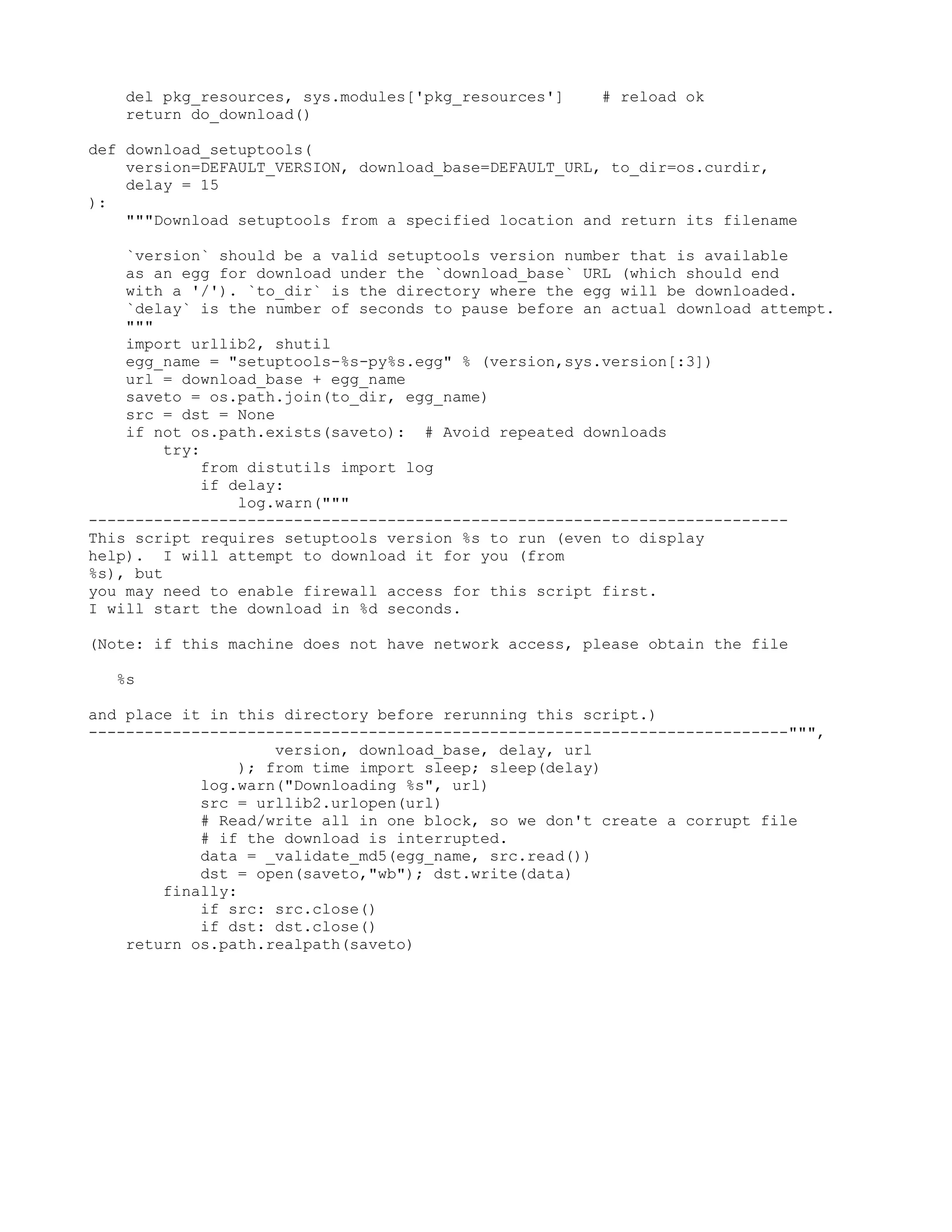 del pkg_resources, sys.modules['pkg_resources'] # reload ok return do_download() def download_setuptools( version=DEFAULT_VERSION, download_base=DEFAULT_URL, to_dir=os.curdir, delay = 15 ): """Download setuptools from a specified location and return its filename `version` should be a valid setuptools version number that is available as an egg for download under the `download_base` URL (which should end with a '/'). `to_dir` is the directory where the egg will be downloaded. `delay` is the number of seconds to pause before an actual download attempt. """ import urllib2, shutil egg_name = "setuptools-%s-py%s.egg" % (version,sys.version[:3]) url = download_base + egg_name saveto = os.path.join(to_dir, egg_name) src = dst = None if not os.path.exists(saveto): # Avoid repeated downloads try: from distutils import log if delay: log.warn(""" --------------------------------------------------------------------------- This script requires setuptools version %s to run (even to display help). I will attempt to download it for you (from %s), but you may need to enable firewall access for this script first. I will start the download in %d seconds. (Note: if this machine does not have network access, please obtain the file %s and place it in this directory before rerunning this script.) ---------------------------------------------------------------------------""", version, download_base, delay, url ); from time import sleep; sleep(delay) log.warn("Downloading %s", url) src = urllib2.urlopen(url) # Read/write all in one block, so we don't create a corrupt file # if the download is interrupted. data = _validate_md5(egg_name, src.read()) dst = open(saveto,"wb"); dst.write(data) finally: if src: src.close() if dst: dst.close() return os.path.realpath(saveto) 