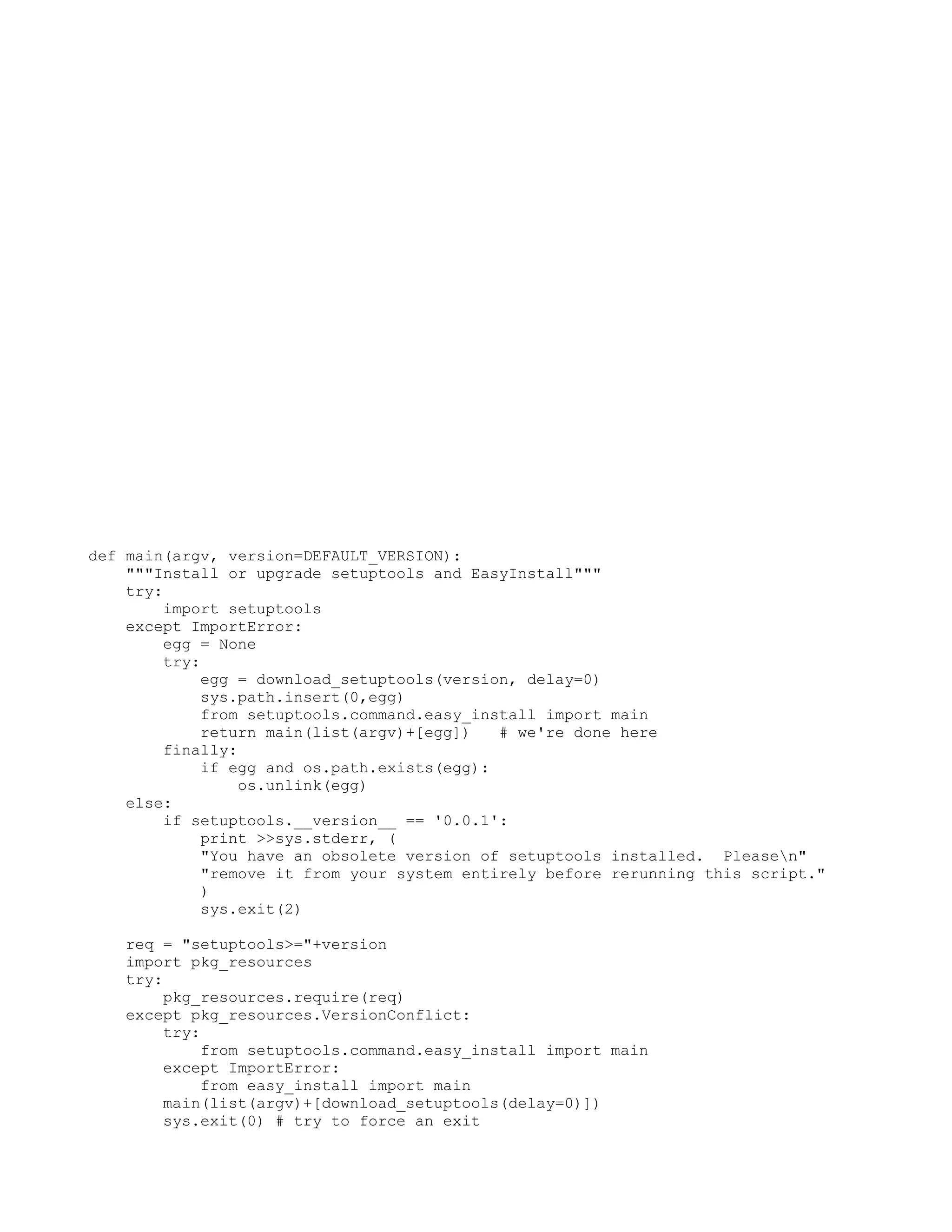 def main(argv, version=DEFAULT_VERSION): """Install or upgrade setuptools and EasyInstall""" try: import setuptools except ImportError: egg = None try: egg = download_setuptools(version, delay=0) sys.path.insert(0,egg) from setuptools.command.easy_install import main return main(list(argv)+[egg]) # we're done here finally: if egg and os.path.exists(egg): os.unlink(egg) else: if setuptools.__version__ == '0.0.1': print >>sys.stderr, ( "You have an obsolete version of setuptools installed. Pleasen" "remove it from your system entirely before rerunning this script." ) sys.exit(2) req = "setuptools>="+version import pkg_resources try: pkg_resources.require(req) except pkg_resources.VersionConflict: try: from setuptools.command.easy_install import main except ImportError: from easy_install import main main(list(argv)+[download_setuptools(delay=0)]) sys.exit(0) # try to force an exit 