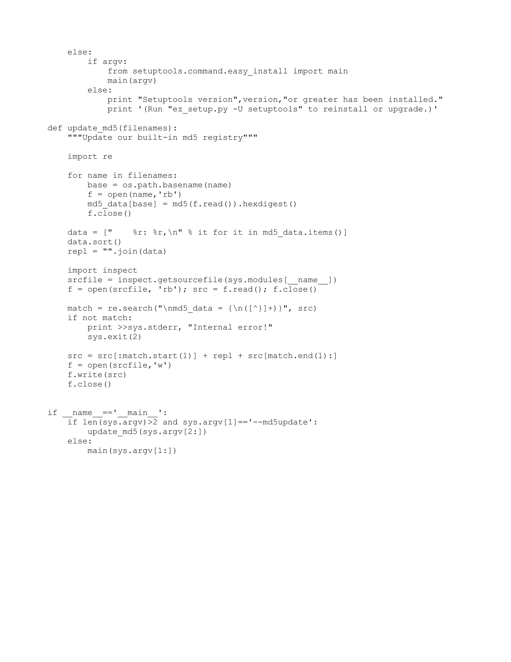 else: if argv: from setuptools.command.easy_install import main main(argv) else: print "Setuptools version",version,"or greater has been installed." print '(Run "ez_setup.py -U setuptools" to reinstall or upgrade.)' def update_md5(filenames): """Update our built-in md5 registry""" import re for name in filenames: base = os.path.basename(name) f = open(name,'rb') md5_data[base] = md5(f.read()).hexdigest() f.close() data = [" %r: %r,n" % it for it in md5_data.items()] data.sort() repl = "".join(data) import inspect srcfile = inspect.getsourcefile(sys.modules[__name__]) f = open(srcfile, 'rb'); src = f.read(); f.close() match = re.search("nmd5_data = {n([^}]+)}", src) if not match: print >>sys.stderr, "Internal error!" sys.exit(2) src = src[:match.start(1)] + repl + src[match.end(1):] f = open(srcfile,'w') f.write(src) f.close() if __name__=='__main__': if len(sys.argv)>2 and sys.argv[1]=='--md5update': update_md5(sys.argv[2:]) else: main(sys.argv[1:]) 