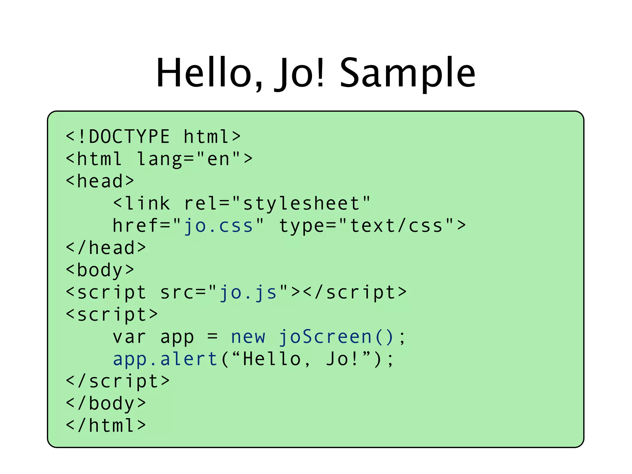 Hello, Jo! Sample
<!DOCTYPE html>
<html lang="en">
<head>
    <link rel="stylesheet"
    href="jo.css" type="text/css">
</head>
<body>
<script src="jo.js"></script>
<script>
    var app = new joScreen();
    app.alert(“Hello, Jo!”);
</script>
</body>
</html>
 