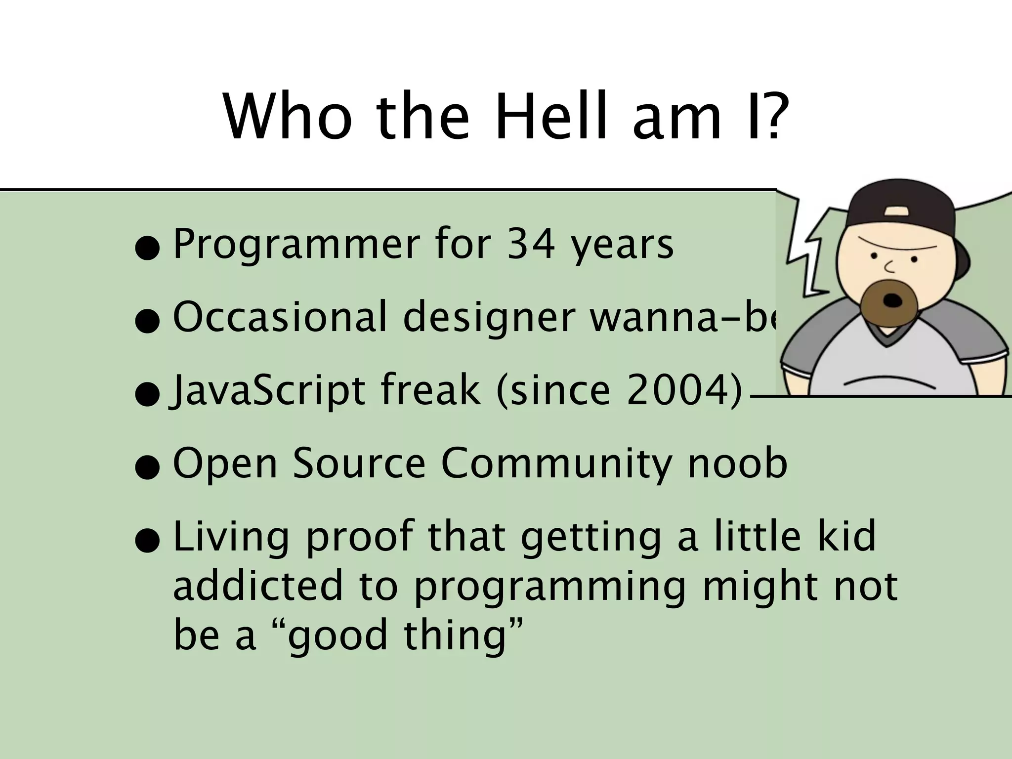 Who the Hell am I?

• Programmer for 34 years
• Occasional designer wanna-be
• JavaScript freak (since 2004)
• Open Source Community noob
• Living proof that getting a little kid
  addicted to programming might not
  be a “good thing”
 