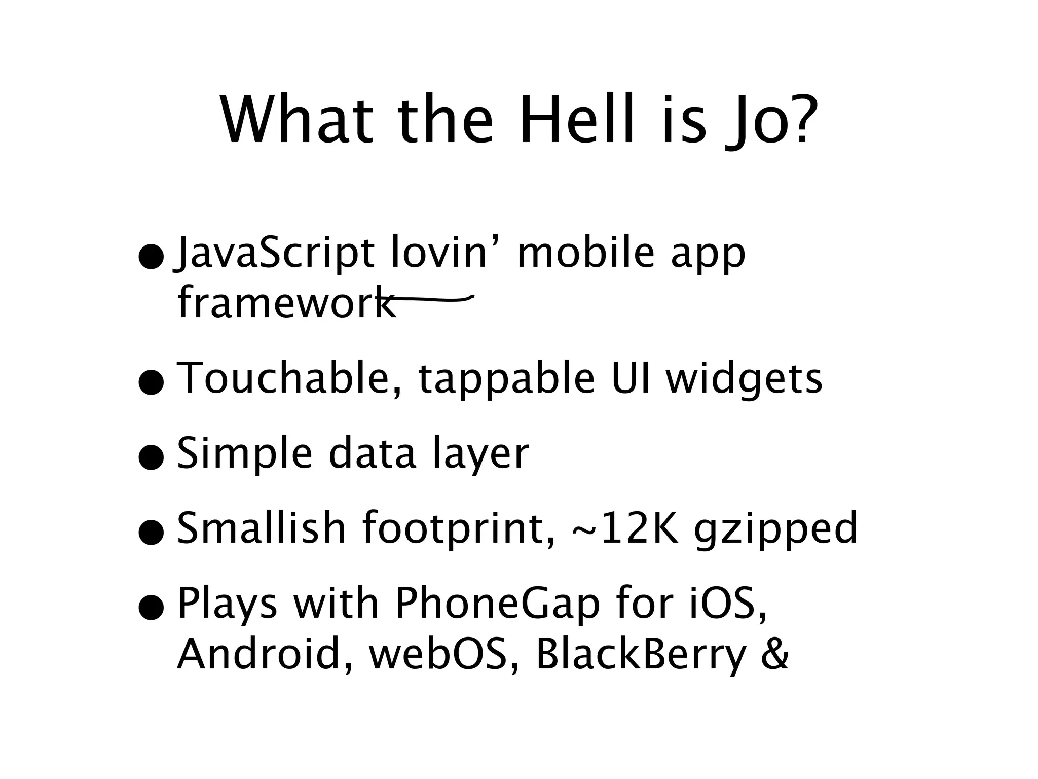What the Hell is Jo?

• JavaScript lovin’ mobile app
  framework

• Touchable, tappable UI widgets
• Simple data layer
• Smallish footprint, ~12K gzipped
• Plays with PhoneGap for iOS,
  Android, webOS, BlackBerry &
 