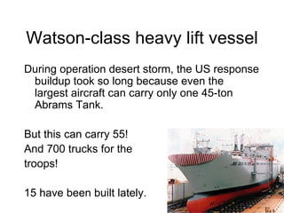 Watson-class heavy lift vessel During operation desert storm, the US response buildup took so long because even the largest aircraft can carry only one 45-ton Abrams Tank. But this can carry 55! And 700 trucks for the troops! 15 have been built lately. 