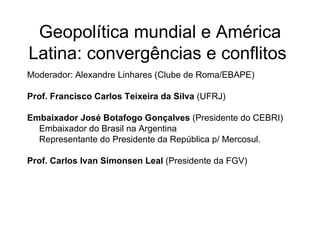 Geopolítica mundial e América Latina: convergências e conflitos  Moderador: Alexandre Linhares (Clube de Roma/EBAPE) Prof. Francisco Carlos Teixeira da Silva  (UFRJ) Embaixador José Botafogo Gonçalves  (Presidente do CEBRI) Embaixador do Brasil na Argentina Representante do Presidente da República p/ Mercosul. Prof. Carlos Ivan Simonsen Leal  (Presidente da FGV)  