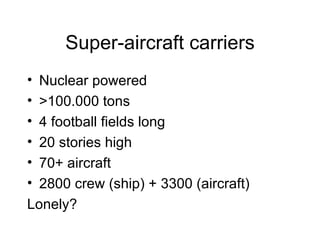 Super-aircraft carriers Nuclear powered >100.000 tons 4 football fields long 20 stories high 70+ aircraft 2800 crew (ship) + 3300 (aircraft) Lonely?  