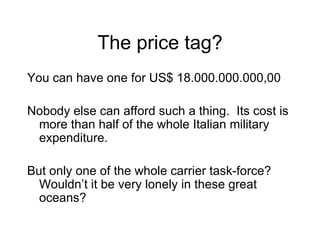 The price tag? You can have one for US$ 18.000.000.000,00 Nobody else can afford such a thing.  It s cost is more than h alf of the whole Italian military expenditure. But only one of the whole carrier task-force?  Wouldn ’t it  be very lonely in these great oceans?  