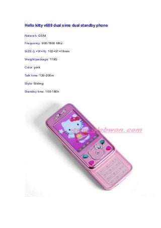 Hello kitty v688 dual sims dual standby phone
Network: GSM
Frequency: 900/1800 Mhz
SIZE (L×W×H): 102×51×19mm
Weight/package: 115G
Color: pink
Talk time: 120-200m
Style: Sliding
Standby time: 100-180h
 