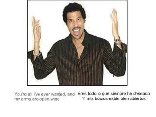 You're all I've ever wanted, and my arms are open wide Eres todo lo que siempre he deseado  Y mis brazos están bien abiertos   