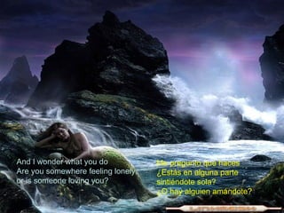 And I wonder what you do Are you somewhere feeling lonely, or is someone loving you? Me pregunto que haces  ¿Estás en alguna parte  sintiéndote sola?  ¿O hay alguien amándote?  