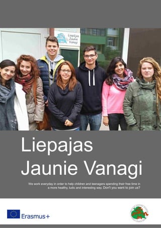 1
Liepajas
Jaunie Vanagi
We work everyday in order to help children and teenagers spending their free time in
a more healthy, ludic and interesting way. Don't you want to join us?
 