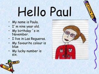 Hello Paul My name is Paula. I´m nine year old. My birthday ´s in November. I live in Las Regueras. My favourite colour is blue  My lucky number is six. 