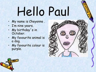 Hello Paul My name is Cheyenne . I’m nine years. My birthday´s in October. My favourite animal is a dog. My favourite colour is purple. 
