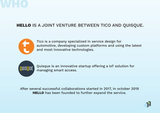 HELLO IS A JOINT VENTURE BETWEEN TICO AND QUISQUE.
Quisque is an innovative startup offering a IoT solution for
managing smart access.
After several successful collaborations started in 2017, In october 2019
HELLO has been founded to further expand the service.
Tico is a company specialized in service design for
automotive, developing custom platforms and using the latest
and most innovative technologies.
WHO
 