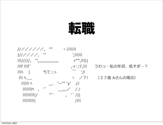 転職
        　//／／／／／／, 　”” 　   　  ヽﾐ川川  
        　|//／／／／, 　ʼ’” 　 　 　 　 　 　 　ʼ’,川川  
        　川/////, 　ʼ’”,,,,,,,,,,,,,,,, 　 　 　 　r””ʻ‘,川||  
        　川f  川f´́ 　 　 　 　 　 　 　 　 　 　  ,ィ::ﾗʼ’,川 　 　うわっ…私の年年収、低すぎ…？
        　川ﾍ 　  | 　 　   　⼷弋て::> 　 　 　 　￣   　ʼ’,ﾘ  
        　  川  ﾍ._̲_̲ 　 　 　 　 　 　 　 　 　 　  ヽ 　／７! 　 　（３７歳  Aさんの場合）  
        　 　川川  ﾍ 　 　 　 　  _̲,. 　ʼ’-‐‑‒-‐‑‒””´́yʼ’ 　  //  
        　 　  川川ﾘﾍ 　, 　ʼ’´́ 　 　 　_̲_̲,,,／ 　  /  /  
        　   　川川川|/ 　 　 　ʼ’”´́ 　 　 　, 　ʼ’´́  /||  
        　 　  川川川| 　 　 　 　 　 　 　 　 　 　  /川




13年3月9日土曜日
 