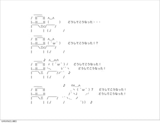  ＿＿＿
             / ¦¦￣￣¦¦  ＿
             ¦.....¦¦＿＿¦¦ （     ）  どうしてこうなった・・・
             ¦￣￣＼三 /￣￣￣/
             ¦    ¦ ( ./     /
              ＿＿＿
             / ¦¦￣￣¦¦  ＿
             ¦.....¦¦＿＿¦¦ （ ＾ω＾ ）  どうしてこうなった！？
             ¦￣￣＼三 /￣￣￣/
             ¦    ¦ ( ./     /


              ＿＿＿ ♪  __, .
             / ¦¦￣￣¦¦ ｒ（ ＾ω＾ ）ﾉ  どうしてこうなった！
             ¦.....¦¦＿＿¦¦ └-、   ﾚ́｀ヽ   どうしてこうなった！
             ¦￣￣＼三  /￣￣￣/ノ́｀ ♪
             ¦    ¦ ( ./     /


              ＿＿＿        ♪   __,
             / ¦¦￣￣¦¦         _ ヽ（ ＾ω＾ ）7  どうしてこうなった！
             ¦.....¦¦＿＿¦¦         /｀ヽJ   ,-┘   どうしてこうなった！
             ¦￣￣＼三  /￣￣￣/  ́｀ヽ､_  ノ
             ¦    ¦ ( ./     /      ｀) ） ♪




13年3月9日土曜日
 