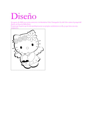 Diseño
En agosto de 2008 una revista entrevistó a la diseñadora Yuko Yamaguchi. En ella Yuko aclaró el porqué del
diseño sin boca de Hello Kitty
Es para que la gente que la mire pueda proyectar sus propios sentimientos en ella, ya que tiene una cara
inexpresiva.
 
