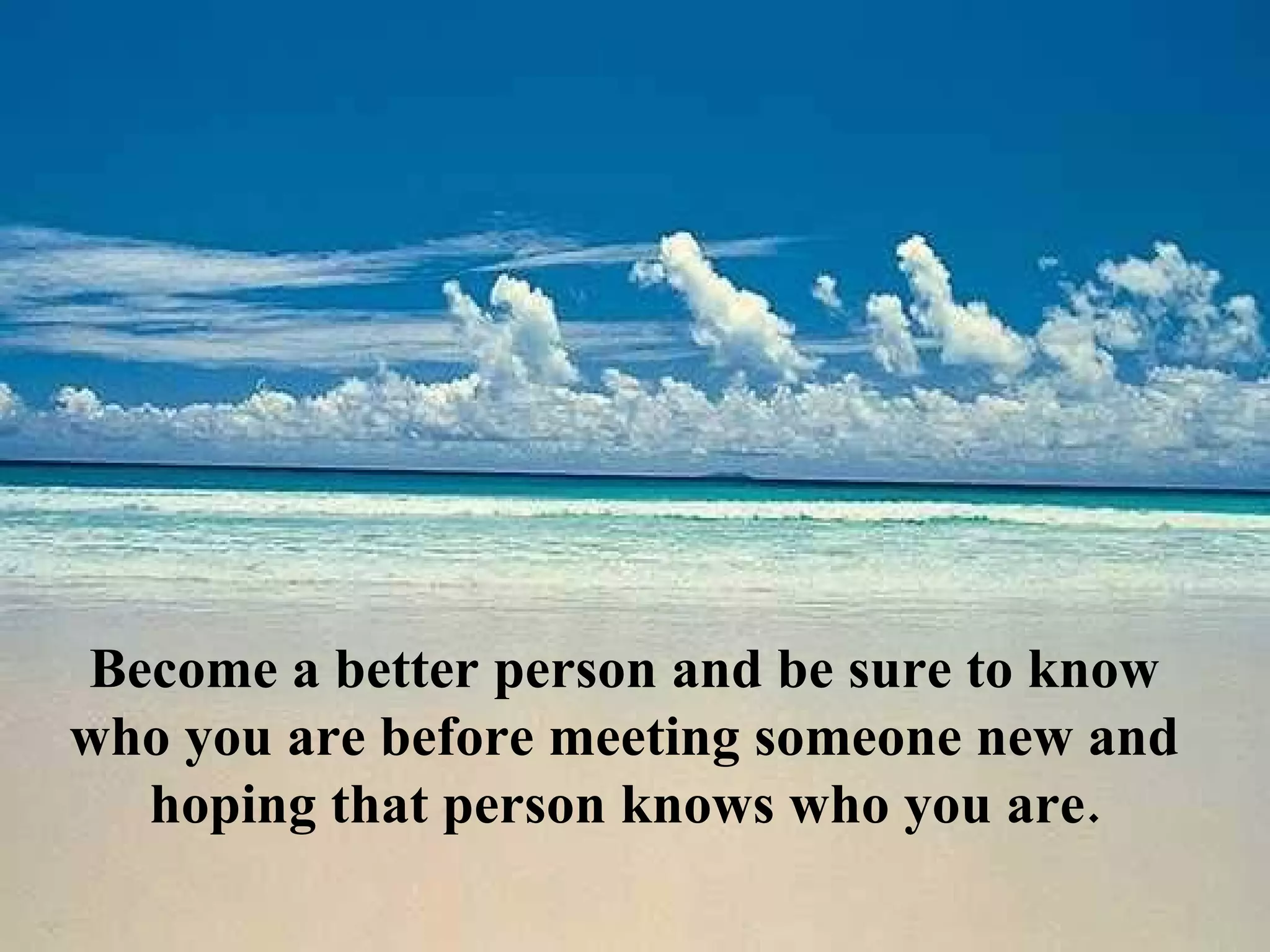 Become a better person and be sure to know
who you are before meeting someone new and
  hoping that person knows who you are.
 