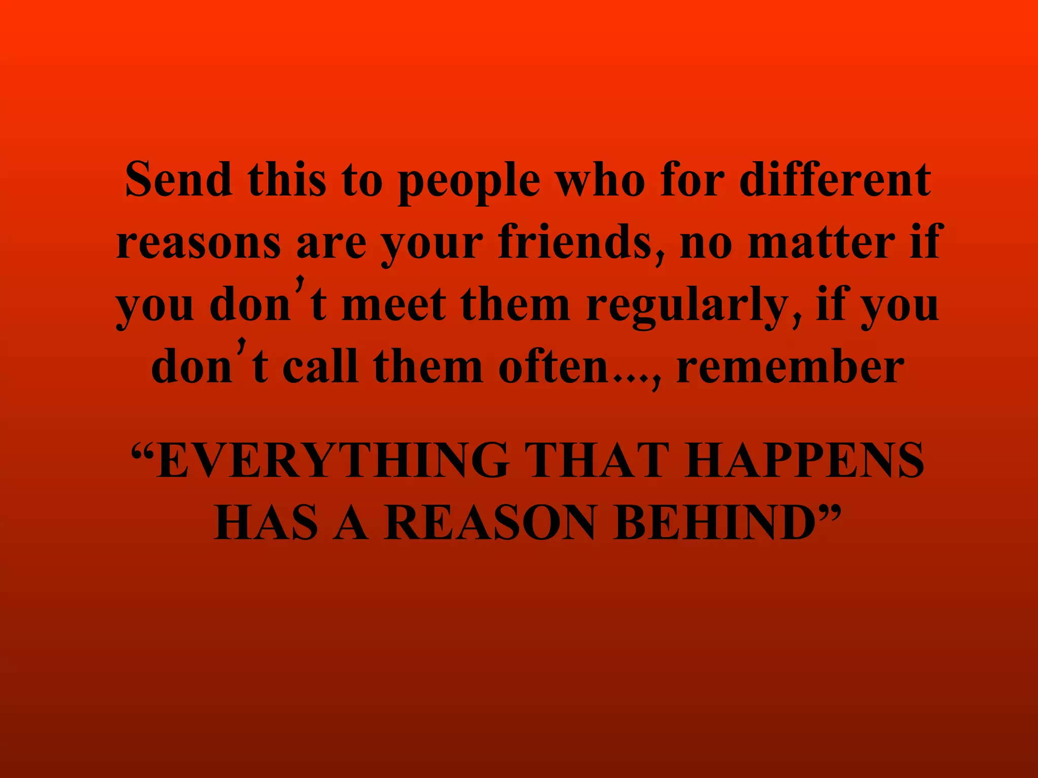 Send this to people who for different
reasons are your friends, no matter if
you don’t meet them regularly, if you
  don’t call them often..., remember
“EVERYTHING THAT HAPPENS
   HAS A REASON BEHIND”
 