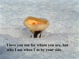 I love you not for whom you are, but
who I am when I’m by your side.
 