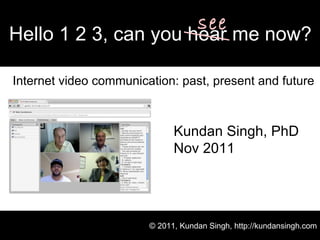 Internet video communication: past, present and future Hello 1 2 3, can you hear me now? © 2011, Kundan Singh, http://kundansingh.com Kundan Singh, PhD Nov 2011 see 