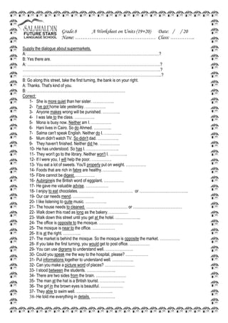 Grade:8 A Worksheet on Units (19+20) Date: / / 20
Name: ……………………………………… Class: …………..
Supply the dialogue about supermarkets.
A: ……………………………………………………………………………………………?
B: Yes there are.
A: …………………………………………………………………………………………….?
………………………………………………………………………………………………..?
………………………………………………………………………………………………...?
B: Go along this street, take the first turning, the bank is on your right.
A: Thanks. That's kind of you.
B: ……………………………………………………………………
Correct:
1- She is more quiet than her sister. ……………..
2- I've got home late yesterday. …………….
3- Anyone makes wrong will be punished. …………..
4- I was late to the class. …………….
5- Mona is busy now. Neither am I. …………….
6- Hani lives in Cairo. So do Ahmed. …………..
7- Salma can't speak English. Neither do I. …………..
8- Mum didn't watch TV. So didn't dad. ……………..
9- They haven't finished. Neither did he. …………….
10- He has understood. So has I. ……………………..
11- They won't go to the library. Neither won't I. …………..
12- If I were you, I will help the poor. …………….
13- You eat a lot of sweets. You'll properly put on weight. …………….
14- Foods that are rich in fabre are healthy. ……………
15- Fibre cannot be digest.…………….
16- Aubirgineis the British word of eggplant. …………….
17- He gave me valuable advise. ………………
18- I enjoy to eat chocolates. ……………………………………. or ………………….……………..
19- Our car needs mend. ……………..
20- I like listening to quite music. ……………..
21- The house needs to cleaned. …………………………… or …………………………………
22- Walk down this road as long as the bakery. ……………
23- Walk down this street until you get at the hotel. ………………..
24- The office is opposite to the mosque. ……………….
25- The mosque is near to the office. ………………
26- It is at the right. …………..
27- The market is behind the mosque. So the mosque is opposite the market. …………….
28- If you take the first turning, you would get to post office. …………….
29- You can use digrams to understand well. ………………….
30- Could you speak me the way to the hospital, please? ………………
31- Put informations together to understand well. ……………..
32- Can you make a picture word of places? ……………………
33- I stood between the students. …………………..
34- There are two sides from the brain. ……………………
35- The man at the hat is a British tourist. ………………..
36- The girl in the brown eyes is beautiful. ………………
37- They able to swim well. ………………………..
38- He told me everything in details. ……………….
 