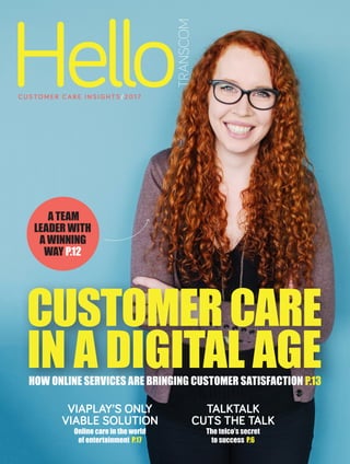 TALKTALK
CUTS THE TALK
The telco’s secret
to success P.6
CUSTOMERCARE
IN A DIGITAL AGEHOW ONLINE SERVICES ARE BRINGING CUSTOMER SATISFACTION P.13
VIAPLAY’S ONLY
VIABLE SOLUTION
Online care in the world
of entertainment  P.17
A TEAM
LEADER WITH
A WINNING
WAY P.12
CUS TO M ER C AR E I NS I GHTS /2017
Hello
TRANSCOM
 