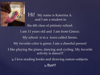 Hi! My name is Katerina A.
and I am a student in
the 6th class of primary school.
I am 11 years old and I am from Greece.
My school is in a town called Serres.
My favorite color is green. I am a cheerful person!
I like playing the piano, dancing and cycling. My favorite
activity is dance!!!
 I love reading books and drawing nature-subjects.
 Bye!!!
 