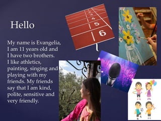 {
Hello
My name is Evangelia,
I am 11 years old and
I have two brothers.
I like athletics,
painting, singing and
playing with my
friends. My friends
say that I am kind,
polite, sensitive and
very friendly.
 