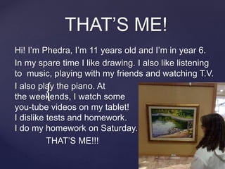 {
THAT’S ME!
Hi! I’m Phedra, I’m 11 years old and I’m in year 6.
In my spare time I like drawing. I also like listening
to music, playing with my friends and watching T.V.
I also play the piano. At
the weekends, I watch some
you-tube videos on my tablet!
I dislike tests and homework.
I do my homework on Saturday.
THAT’S ME!!!
 