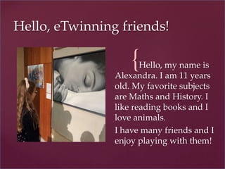{
Hello, eTwinning friends!
Hello, my name is
Alexandra. I am 11 years
old. My favorite subjects
are Maths and History. I
like reading books and I
love animals.
I have many friends and I
enjoy playing with them!
 