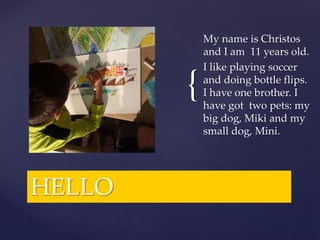 {
HELLO
My name is Christos
and I am 11 years old.
I like playing soccer
and doing bottle flips.
I have one brother. I
have got two pets: my
big dog, Miki and my
small dog, Mini.
 