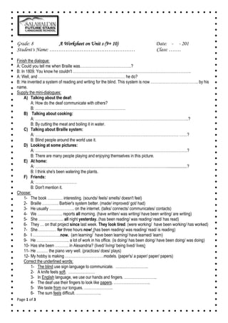 Page 1 of 3
Grade: 8 A Worksheet on Unit s (9+ 10) Date: - - 201
Student's Name: ………………………………………… Class: …….
Finish the dialogue:
A: Could you tell me when Braille was…………………………………..?
B: In 1809. You know he couldn't ………………………………………………………………………………….
A: Well, and …………………………………………………………… he do?
B: He invented a system of reading and writing for the blind. This system is now ……………………………….. by his
name.
Supply the mini-dialogues:
A) Talking about the deaf:
A: How do the deaf communicate with others?
B: ………………………………………………………………
B) Talking about cooking:
A: …………………………………………………………………………………………………………..?
B: By cutting the meat and boiling it in water.
C) Talking about Braille system:
A: …………………………………………………………………………………………………… ……?
B: Blind people around the world use it.
D) Looking at some pictures:
A: ………………………………………………………………………………………………………….?
B: There are many people playing and enjoying themselves in this picture.
E) At home:
A: ……………………………………………………………………………………………...................?
B: I think she's been watering the plants.
F) Friends:
A: ……………………………
B: Don't mention it.
Choose:
1- The book ………… interesting. (sounds/ feels/ smells/ doesn't feel)
2- Braille …………. Barbier's system better. (made/ improved/ got/ had)
3- He usually ……………….. on the internet. (talks/ connects/ communicates/ contacts)
4- We ……………….. reports all morning. (have written/ was writing/ have been writing/ are writing)
5- She ……………….. all night yesterday. (has been reading/ was reading/ read/ has read)
6- They … on that project since last week. They look tired. (were working/ have been working/ has worked)
7- She…………… for three hours now! (has been reading/ was reading/ read/ is reading)
8- I ………………….now. (am learning/ have been learning/ have learned/ learn)
9- He …………………….. a lot of work in his office. (is doing/ has been doing/ have been doing/ was doing)
10- Has she been ……….. in Alexandria? (lived/ living/ being lived/ lives)
11- He ……… the piano very well. (practices/ does/ plays)
12- My hobby is making ………………………….models. (paper's/ a paper/ paper/ papers)
Correct the underlined words:
1- The blind use sign language to communicate. ……………………..
2- A knife feels soft. …………………
3- In English language, we use our hands and fingers. ……………………..
4- The deaf use their fingers to look like papers. ………………………..
5- We taste from our tongues. …………………..
6- The sum feels difficult. ………………..
 