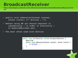 BroadcastReceiver
http://developer.android.com/reference/android/content/BroadcastReceiver.ht
ml



●   public void onReceive(Context context, 
      Intent intent) {/* Actions … */}
●   Before using BR you should register it 
      (dynamically – in code; or statically – 
      in AndroidManifest.xml)
●   The most often used with Service




                                       
                                                                        10
 