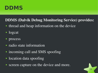 DDMS

DDMS (Dalvik Debug Monitoring Service) provides: 
● thread and heap information on the device


●   logcat
●   process
●   radio state information
●   incoming call and SMS spoofing 
●   location data spoofing
●   screen capture on the device and more.
                               
                                             19
 