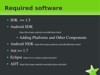 Required software
●   JDK  >= 1.5 
●   Android SDK 
             (http://developer.android.com/sdk/index.html)

         ●   Adding Platforms and Other Components
●   Android NDK (http://developer.android.com/sdk/ndk/index.html)
●   Ant >= 1.7
   Eclipse (http://www.eclipse.org/downloads/)
   ADT (http://developer.android.com/sdk/eclipse­adt.html)
                                              
                                                                    21
 