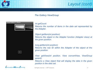 Layout (cont) The Gallery ViewGroup int getCount: Returns the number of items in the data set represented by the Adapter. Object getItem(int position): Returns the object in the Adapter function (Adapter class) at the given position. long getItem(int position): Returns the row ID within the Adapter of the object at the given position. View getView(int position, View convertView, ViewGroup parent): Returns a View object that will display the data in the given position in the data set. 