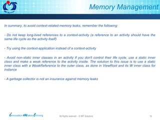 Memory Management In summary, to avoid context-related memory leaks, remember the following: - Do not keep long-lived references to a context-activity (a reference to an activity should have the same life cycle as the activity itself) - Try using the context-application instead of a context-activity - Avoid non-static inner classes in an activity if you don't control their life cycle, use a static inner class and make a weak reference to the activity inside. The solution to this issue is to use a static inner class with a WeakReference to the outer class, as done in ViewRoot and its W inner class for instance - A garbage collector is not an insurance against memory leaks 