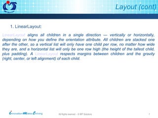 Layout (cont) LinearLayout  aligns all children in a single direction — vertically or horizontally, depending on how you define the orientation attribute. All children are stacked one after the other, so a vertical list will only have one child per row, no matter how wide they are, and a horizontal list will only be one row high (the height of the tallest child, plus padding). A  LinearLayout  respects margins between children and the gravity (right, center, or left alignment) of each child.  1. LinearLayout: 