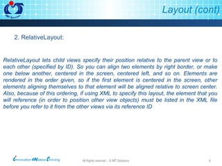 Layout (cont) 2. RelativeLayout: RelativeLayout lets child views specify their position relative to the parent view or to each other (specified by ID). So you can align two elements by right border, or make one below another, centered in the screen, centered left, and so on. Elements are rendered in the order given, so if the first element is centered in the screen, other elements aligning themselves to that element will be aligned relative to screen center. Also, because of this ordering, if using XML to specify this layout, the element that you will reference (in order to position other view objects) must be listed in the XML file before you refer to it from the other views via its reference ID 