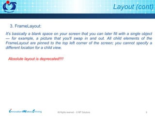 Layout (cont) 3. FrameLayout: It's basically a blank space on your screen that you can later fill with a single object — for example, a picture that you'll swap in and out. All child elements of the FrameLayout are pinned to the top left corner of the screen; you cannot specify a different location for a child view. Absolute layout is deprecated!!!! 