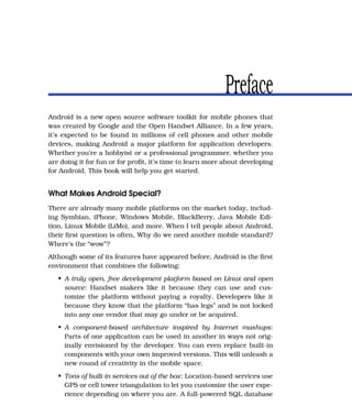 Preface
Android is a new open source software toolkit for mobile phones that
was created by Google and the Open Handset Alliance. In a few years,
it’s expected to be found in millions of cell phones and other mobile
devices, making Android a major platform for application developers.
Whether you’re a hobbyist or a professional programmer, whether you
are doing it for fun or for proﬁt, it’s time to learn more about developing
for Android. This book will help you get started.


What Makes Android Special?
There are already many mobile platforms on the market today, includ-
ing Symbian, iPhone, Windows Mobile, BlackBerry, Java Mobile Edi-
tion, Linux Mobile (LiMo), and more. When I tell people about Android,
their ﬁrst question is often, Why do we need another mobile standard?
Where’s the “wow”?
Although some of its features have appeared before, Android is the ﬁrst
environment that combines the following:
   • A truly open, free development platform based on Linux and open
     source: Handset makers like it because they can use and cus-
     tomize the platform without paying a royalty. Developers like it
     because they know that the platform “has legs” and is not locked
     into any one vendor that may go under or be acquired.
   • A component-based architecture inspired by Internet mashups:
     Parts of one application can be used in another in ways not orig-
     inally envisioned by the developer. You can even replace built-in
     components with your own improved versions. This will unleash a
     new round of creativity in the mobile space.
   • Tons of built-in services out of the box: Location-based services use
     GPS or cell tower triangulation to let you customize the user expe-
     rience depending on where you are. A full-powered SQL database
 