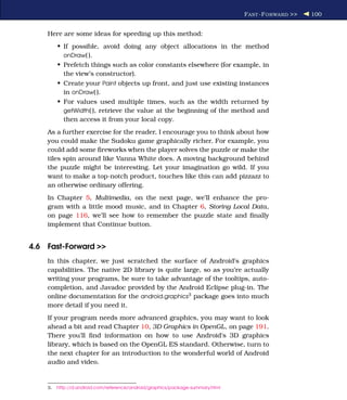 F AST -F ORWARD >>   100


    Here are some ideas for speeding up this method:
         • If possible, avoid doing any object allocations in the method
           onDraw( ).
         • Prefetch things such as color constants elsewhere (for example, in
           the view’s constructor).
         • Create your Paint objects up front, and just use existing instances
           in onDraw( ).
         • For values used multiple times, such as the width returned by
           getWidth( ), retrieve the value at the beginning of the method and
           then access it from your local copy.
    As a further exercise for the reader, I encourage you to think about how
    you could make the Sudoku game graphically richer. For example, you
    could add some ﬁreworks when the player solves the puzzle or make the
    tiles spin around like Vanna White does. A moving background behind
    the puzzle might be interesting. Let your imagination go wild. If you
    want to make a top-notch product, touches like this can add pizzazz to
    an otherwise ordinary offering.
    In Chapter 5, Multimedia, on the next page, we’ll enhance the pro-
    gram with a little mood music, and in Chapter 6, Storing Local Data,
    on page 116, we’ll see how to remember the puzzle state and ﬁnally
    implement that Continue button.


4.6 Fast-Forward >>
    In this chapter, we just scratched the surface of Android’s graphics
    capabilities. The native 2D library is quite large, so as you’re actually
    writing your programs, be sure to take advantage of the tooltips, auto-
    completion, and Javadoc provided by the Android Eclipse plug-in. The
    online documentation for the android.graphics3 package goes into much
    more detail if you need it.
    If your program needs more advanced graphics, you may want to look
    ahead a bit and read Chapter 10, 3D Graphics in OpenGL, on page 191.
    There you’ll ﬁnd information on how to use Android’s 3D graphics
    library, which is based on the OpenGL ES standard. Otherwise, turn to
    the next chapter for an introduction to the wonderful world of Android
    audio and video.


    3.   http://d.android.com/reference/android/graphics/package-summary.html
 
