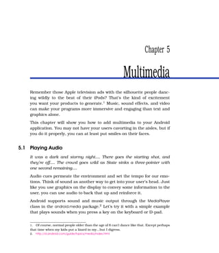 Chapter 5

                                                               Multimedia
    Remember those Apple television ads with the silhouette people danc-
    ing wildly to the beat of their iPods? That’s the kind of excitement
    you want your products to generate.1 Music, sound effects, and video
    can make your programs more immersive and engaging than text and
    graphics alone.
    This chapter will show you how to add multimedia to your Android
    application. You may not have your users cavorting in the aisles, but if
    you do it properly, you can at least put smiles on their faces.


5.1 Playing Audio
    It was a dark and stormy night.... There goes the starting shot, and
    they’re off.... The crowd goes wild as State sinks a three-pointer with
    one second remaining....
    Audio cues permeate the environment and set the tempo for our emo-
    tions. Think of sound as another way to get into your user’s head. Just
    like you use graphics on the display to convey some information to the
    user, you can use audio to back that up and reinforce it.
    Android supports sound and music output through the MediaPlayer
    class in the android.media package.2 Let’s try it with a simple example
    that plays sounds when you press a key on the keyboard or D-pad.


    1. Of course, normal people older than the age of 8 can’t dance like that. Except perhaps
    that time when my kids put a lizard in my...but I digress.
    2.   http://d.android.com/guide/topics/media/index.html
 