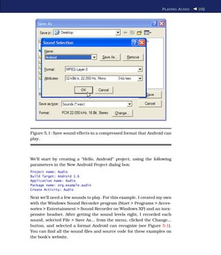 P LAYING A UDIO   102




Figure 5.1: Save sound effects in a compressed format that Android can
play.



We’ll start by creating a “Hello, Android” project, using the following
parameters in the New Android Project dialog box:
Project name: Audio
Build Target: Android 1.6
Application name: Audio
Package name: org.example.audio
Create Activity: Audio

Next we’ll need a few sounds to play. For this example, I created my own
with the Windows Sound Recorder program (Start > Programs > Acces-
sories > Entertainment > Sound Recorder on Windows XP) and an inex-
pensive headset. After getting the sound levels right, I recorded each
sound, selected File > Save As... from the menu, clicked the Change...
button, and selected a format Android can recognize (see Figure 5.1).
You can ﬁnd all the sound ﬁles and source code for these examples on
the book’s website.
 