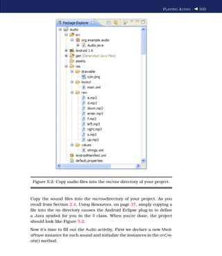 P LAYING A UDIO   103




 Figure 5.2: Copy audio ﬁles into the res/raw directory of your project.



Copy the sound ﬁles into the res/rawdirectory of your project. As you
recall from Section 2.4, Using Resources, on page 37, simply copying a
ﬁle into the res directory causes the Android Eclipse plug-in to deﬁne
a Java symbol for you in the R class. When you’re done, the project
should look like Figure 5.2.
Now it’s time to ﬁll out the Audio activity. First we declare a new Medi-
aPlayer instance for each sound and initialize the instances in the onCre-
ate( ) method.
 