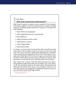 P LAYING A UDIO   104




      Joe Asks. . .
       What Audio Formats Does Android Support?
Well, there’s support on paper, there’s support in the emulator,
and there’s support on the actual devices. On paper, Android
supports the following ﬁle types (this is subject to change with
new releases):
     • WAV (PCM uncompressed)
     • AAC (Apple iPod format, unprotected)
     • MP3 (MPEG-3)
     • WMA (Windows media audio)
     • AMR (Speech codec)
     • OGG (Ogg Vorbis)∗
     • MIDI (Instruments)
In reality, I’ve found that only the OGG, WAV, and MP3 formats
work well in the emulator, and thus those are the only ones
that I can recommend for application development. Android’s
native audio format appears to be 44.1kHz 16-bit stereo. How-
ever, since WAV ﬁles at that rate are huge, you should just stick
to OGG or MP3 ﬁles (mono for voice or stereo for music). OGG
ﬁles seem to work best for short clips like game sound effects.
Stay away from unusual rates like 8kHz because the resam-
pling artifacts make those rates sound terrible. Use 11kHz, 22kHz,
or 44.1kHz sampling rates for the best results. Remember that
although the phone may have a tiny speaker, many of your
users are going to be plugging in headphones (like an iPod), so
you want your audio to be high quality.
∗.   http://www.vorbis.com
 