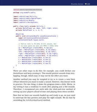 P LAYING A UDIO   105


Download Audio/src/org/example/audio/Audio.java

package org.example.audio;

import   android.app.Activity;
import   android.media.MediaPlayer;
import   android.os.Bundle;
import   android.view.KeyEvent;

public class Audio extends Activity {
   private MediaPlayer up, down, left, right, enter;
   private MediaPlayer a, s, d, f;

    @Override
    public void onCreate(Bundle savedInstanceState) {
       super.onCreate(savedInstanceState);
       setContentView(R.layout.main);

         // Native rate is 44.1kHz 16 bit stereo, but
         // to save space we just use MPEG-3 22kHz mono
         up = MediaPlayer.create(this, R.raw.up);
         down = MediaPlayer.create(this, R.raw.down);
         left = MediaPlayer.create(this, R.raw.left);
         right = MediaPlayer.create(this, R.raw.right);
         enter = MediaPlayer.create(this, R.raw.enter);
         a = MediaPlayer.create(this, R.raw.a);
         s = MediaPlayer.create(this, R.raw.s);
         d = MediaPlayer.create(this, R.raw.d);
         f = MediaPlayer.create(this, R.raw.f);
    }
}

There are other ways to do this; for example, you could declare one
MediaPlayer and keep reusing it. This would prevent sounds from over-
lapping, though, which may or may not be the effect you want.
Another method you may be tempted to try is to create a new Medi-
aPlayer whenever you want to make a sound. However, this doesn’t work
in practice. For one thing, it slows the program down a little. Worse, in
my testing it has a tendency to crash after playing just a few sounds.
Therefore, I recommend you stick with the tried-and-true method of
setting up your players ahead of time and playing them when needed.
Now that we have our sounds loaded up and ready to go, we just need
to intercept the key presses and play the right sounds. We do that by
overriding the Activity.onKeyDown( ) method.
 